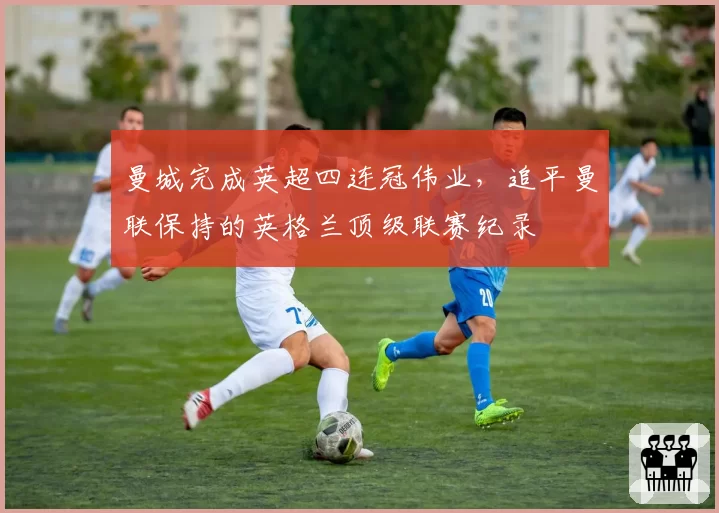 曼城完成英超四连冠伟业,追平曼联保持的英格兰顶级联赛纪录