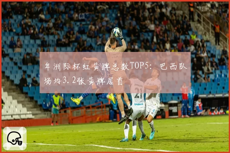 年洲际杯红黄牌总数TOP5:巴西队场均3.2张黄牌居首