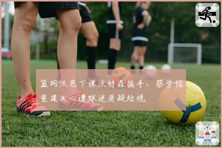 篮网沃恩下课沃特森接手,蔡崇信重建决心遭球迷质疑短视