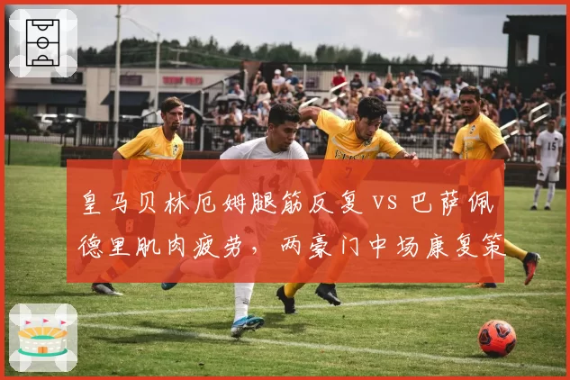 皇马贝林厄姆腿筋反复 vs 巴萨佩德里肌肉疲劳，两豪门中场康复策略分化