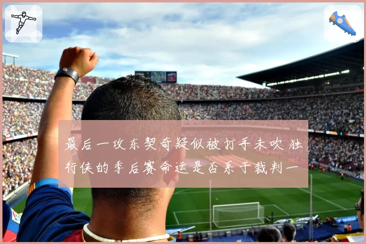 最后一攻东契奇疑似被打手未吹 独行侠的季后赛命运是否系于裁判一念之间？