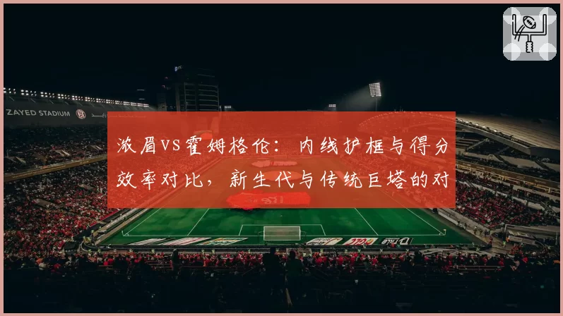 浓眉vs霍姆格伦:内线护框与得分效率对比,新生代与传统巨塔的对决