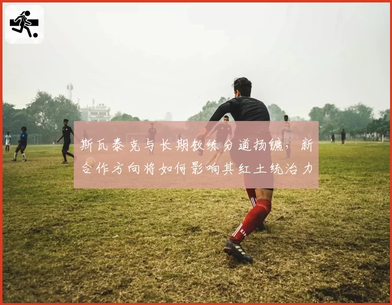 斯瓦泰克与长期教练分道扬镳，新合作方向将如何影响其红土统治力？