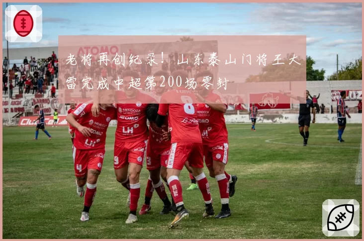 老将再创纪录！山东泰山门将王大雷完成中超第200场零封