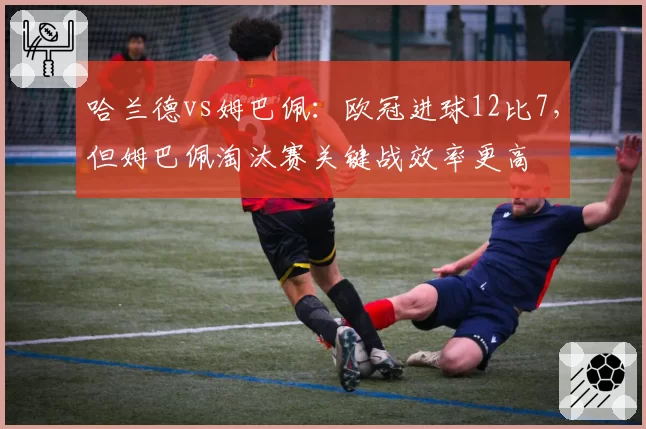 哈兰德vs姆巴佩：欧冠进球12比7，但姆巴佩淘汰赛关键战效率更高