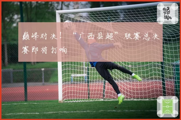巅峰对决！“广西县超”联赛总决赛即将打响