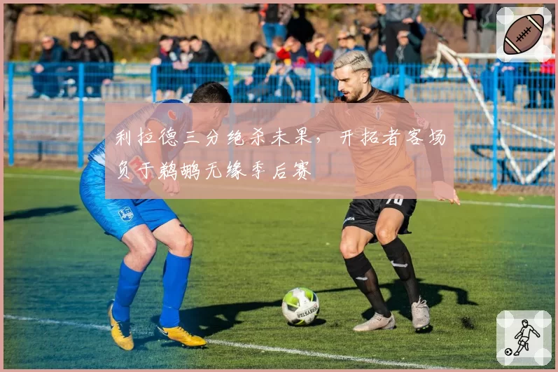 利拉德三分绝杀未果，开拓者客场负于鹈鹕无缘季后赛