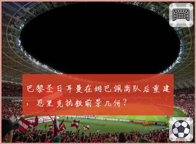 巴黎圣日耳曼在姆巴佩离队后重建,恩里克执教前景几何?