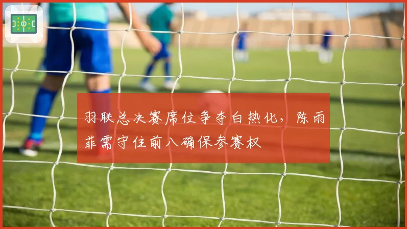 羽联总决赛席位争夺白热化,陈雨菲需守住前八确保参赛权