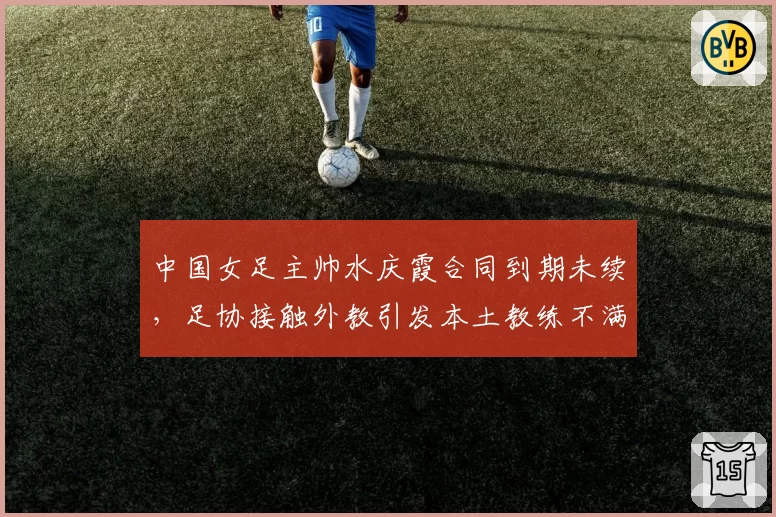 中国女足主帅水庆霞合同到期未续,足协接触外教引发本土教练不满