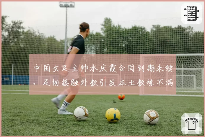 中国女足主帅水庆霞合同到期未续,足协接触外教引发本土教练不满