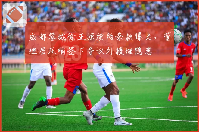 成都蓉城徐正源续约条款曝光，管理层压哨签下争议外援埋隐患
