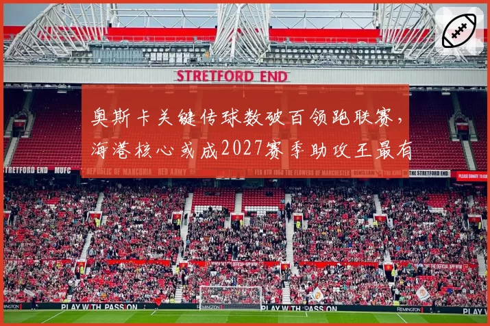 奥斯卡关键传球数破百领跑联赛,海港核心或成2027赛季助攻王最有力竞争者