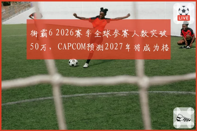 街霸6 2026赛季全球参赛人数突破50万,CAPCOM预测2027年将成为格斗电竞第一赛事