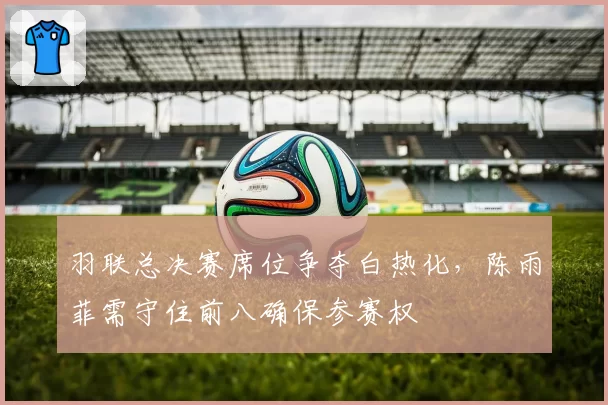 羽联总决赛席位争夺白热化,陈雨菲需守住前八确保参赛权