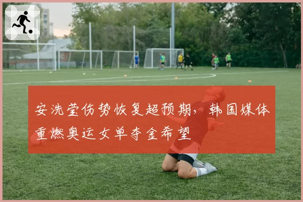 安洗莹伤势恢复超预期,韩国媒体重燃奥运女单夺金希望