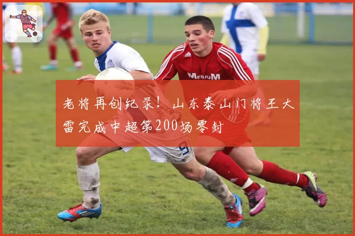 老将再创纪录！山东泰山门将王大雷完成中超第200场零封