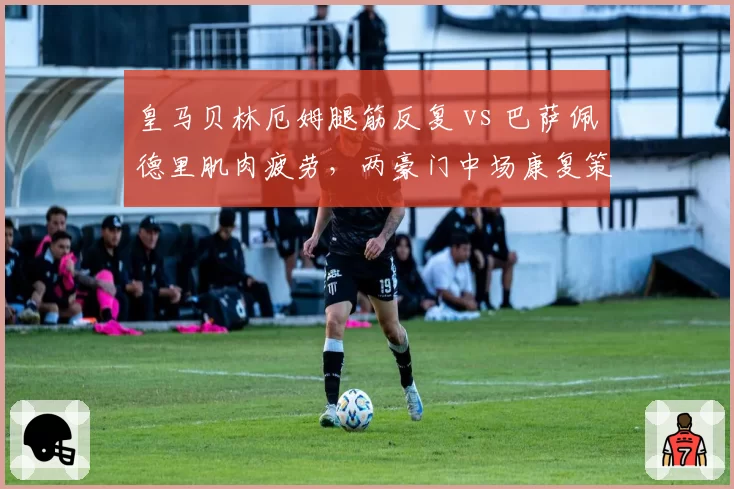 皇马贝林厄姆腿筋反复 vs 巴萨佩德里肌肉疲劳，两豪门中场康复策略分化