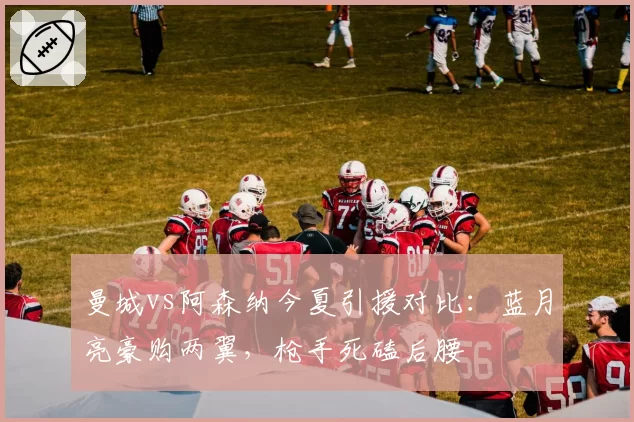 曼城vs阿森纳今夏引援对比：蓝月亮豪购两翼，枪手死磕后腰
