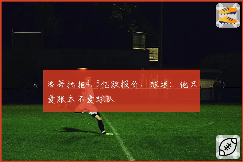 洛蒂托拒4.5亿欧报价,球迷:他只爱账本不爱球队