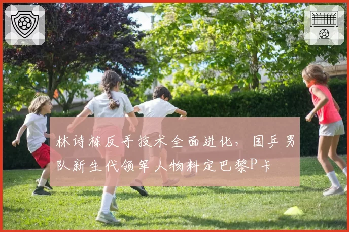 林诗栋反手技术全面进化，国乒男队新生代领军人物料定巴黎P卡