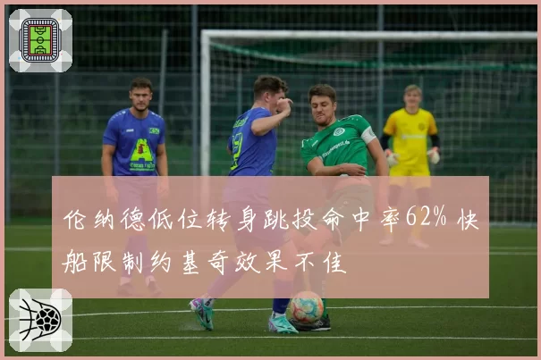 伦纳德低位转身跳投命中率62% 快船限制约基奇效果不佳