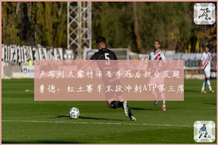 卢布列夫蒙特卡洛夺冠后积分反超鲁德,红土赛季末段冲刺ATP第三席位