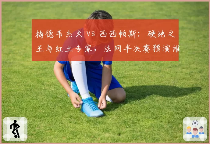 梅德韦杰夫 vs 西西帕斯：硬地之王与红土专家，法网半决赛预演谁会笑到最后