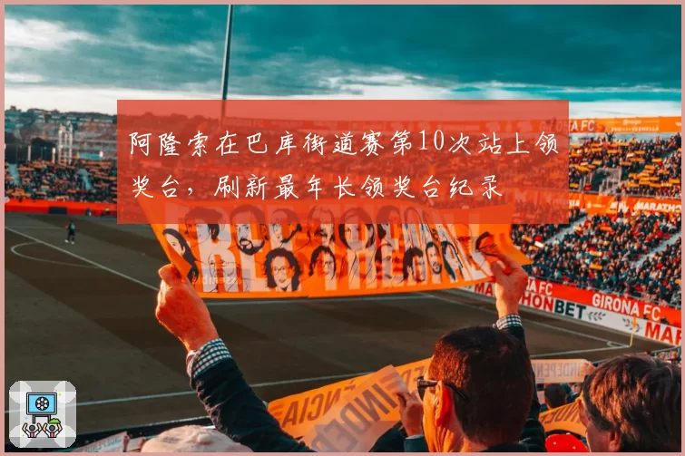 阿隆索在巴库街道赛第10次站上领奖台,刷新最年长领奖台纪录