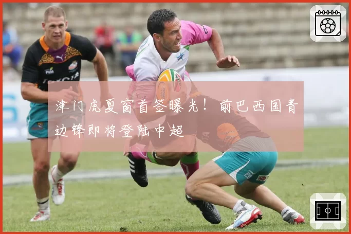 津门虎夏窗首签曝光！前巴西国青边锋即将登陆中超