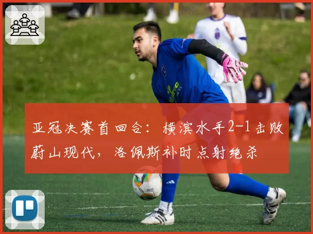 亚冠决赛首回合：横滨水手2-1击败蔚山现代，洛佩斯补时点射绝杀