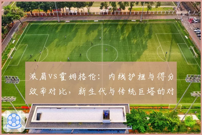 浓眉vs霍姆格伦:内线护框与得分效率对比,新生代与传统巨塔的对决