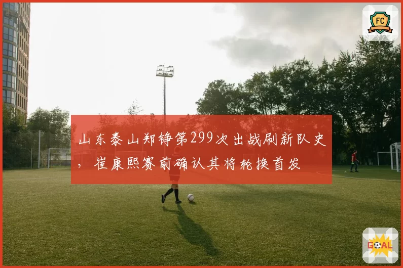 山东泰山郑铮第299次出战刷新队史,崔康熙赛前确认其将轮换首发