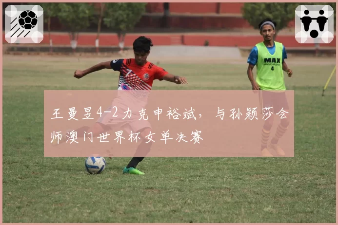 王曼昱4-2力克申裕斌,与孙颖莎会师澳门世界杯女单决赛