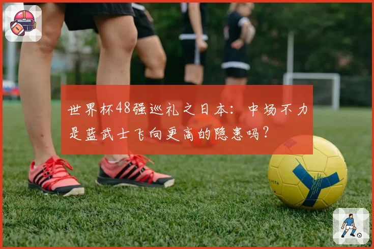 世界杯48强巡礼之日本:中场不力是蓝武士飞向更高的隐患吗?