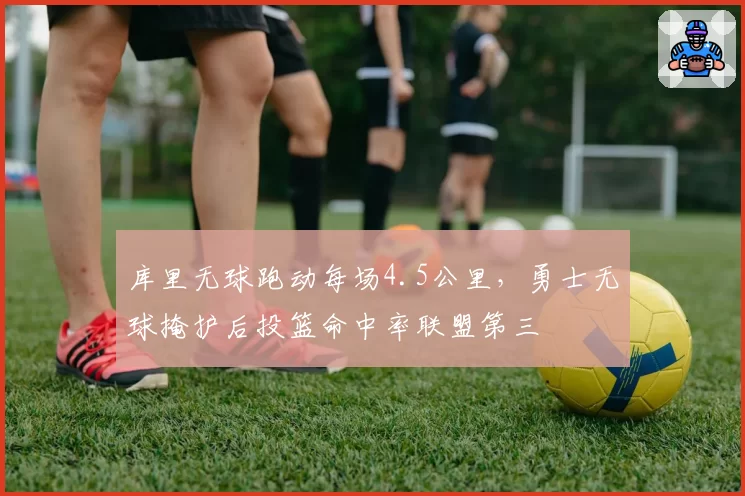 库里无球跑动每场4.5公里，勇士无球掩护后投篮命中率联盟第三