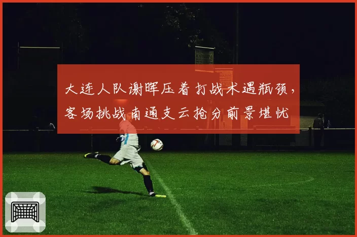 大连人队谢晖压着打战术遇瓶颈，客场挑战南通支云抢分前景堪忧