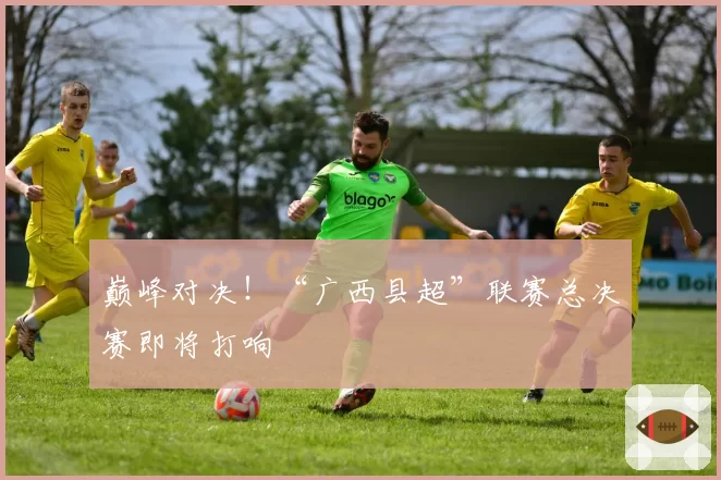 巅峰对决！“广西县超”联赛总决赛即将打响
