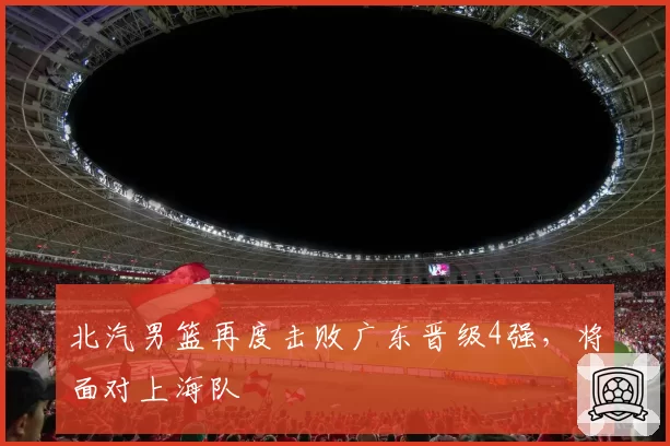 北汽男篮再度击败广东晋级4强,将面对上海队