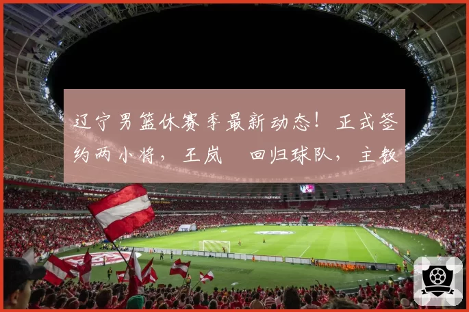 辽宁男篮休赛季最新动态！正式签约两小将，王岚嵚回归球队，主教练基本敲定，下赛季预算充足