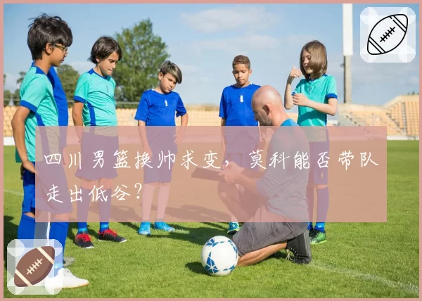 四川男篮换帅求变,莫科能否带队走出低谷?