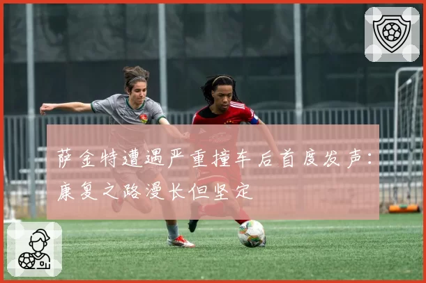 萨金特遭遇严重撞车后首度发声：康复之路漫长但坚定