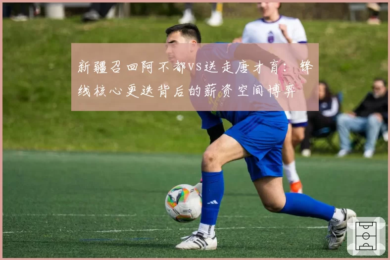 新疆召回阿不都vs送走唐才育:锋线核心更迭背后的薪资空间博弈
