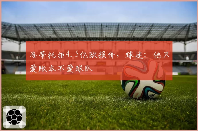 洛蒂托拒4.5亿欧报价,球迷:他只爱账本不爱球队
