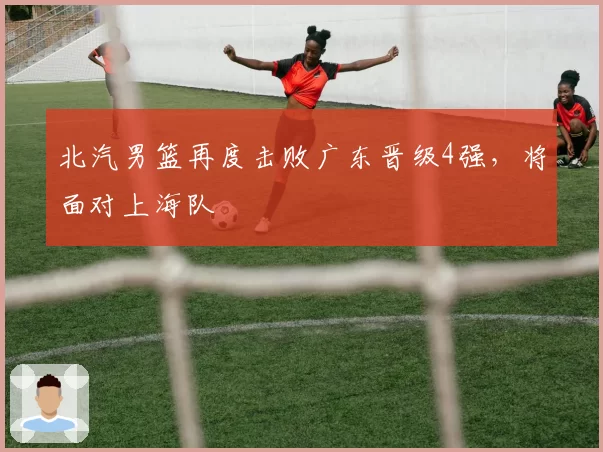 北汽男篮再度击败广东晋级4强，将面对上海队