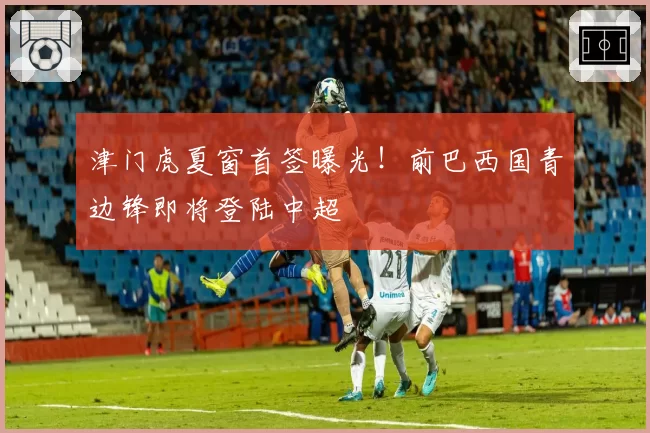 津门虎夏窗首签曝光！前巴西国青边锋即将登陆中超