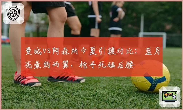 曼城vs阿森纳今夏引援对比:蓝月亮豪购两翼,枪手死磕后腰
