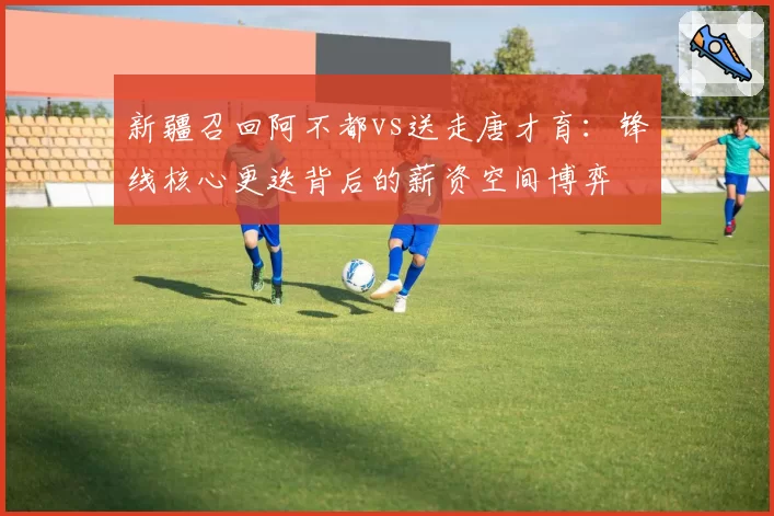 新疆召回阿不都vs送走唐才育:锋线核心更迭背后的薪资空间博弈