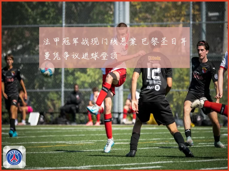 法甲冠军战现门线悬案 巴黎圣日耳曼凭争议进球登顶