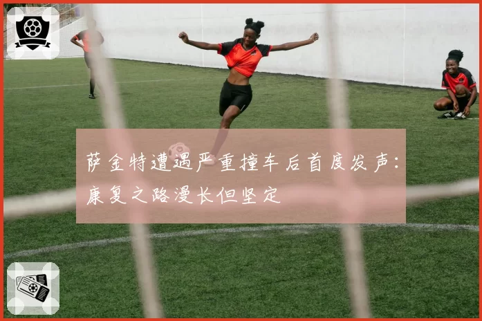 萨金特遭遇严重撞车后首度发声：康复之路漫长但坚定